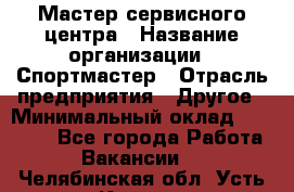 Мастер сервисного центра › Название организации ­ Спортмастер › Отрасль предприятия ­ Другое › Минимальный оклад ­ 26 000 - Все города Работа » Вакансии   . Челябинская обл.,Усть-Катав г.